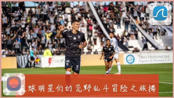 足球明星们的荒野乱斗冒险之旅揭秘与游戏技巧分享