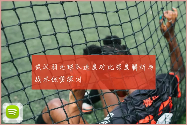 武汉羽毛球队速度对比深度解析与战术优势探讨