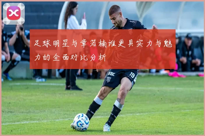 足球明星与章若楠谁更具实力与魅力的全面对比分析