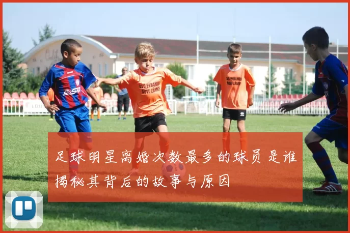 足球明星离婚次数最多的球员是谁揭秘其背后的故事与原因