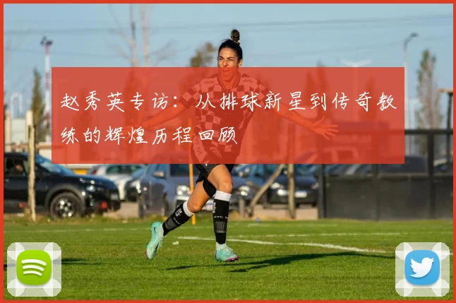 赵秀英专访：从排球新星到传奇教练的辉煌历程回顾