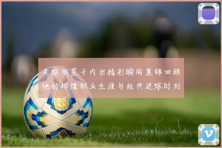 足球明星卡内尔精彩瞬间集锦回顾他的辉煌职业生涯与经典进球时刻