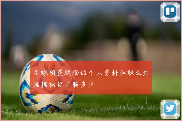 足球明星顾瑶的个人资料和职业生涯揭秘你了解多少