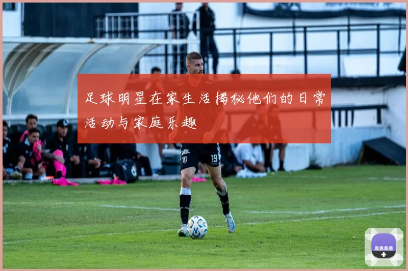 足球明星在家生活揭秘他们的日常活动与家庭乐趣