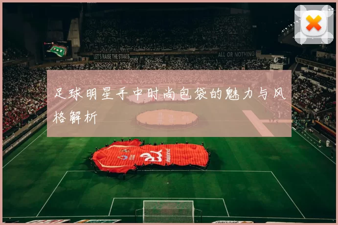 足球明星手中时尚包袋的魅力与风格解析