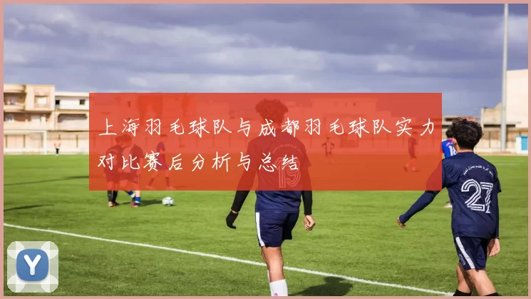 上海羽毛球队与成都羽毛球队实力对比赛后分析与总结