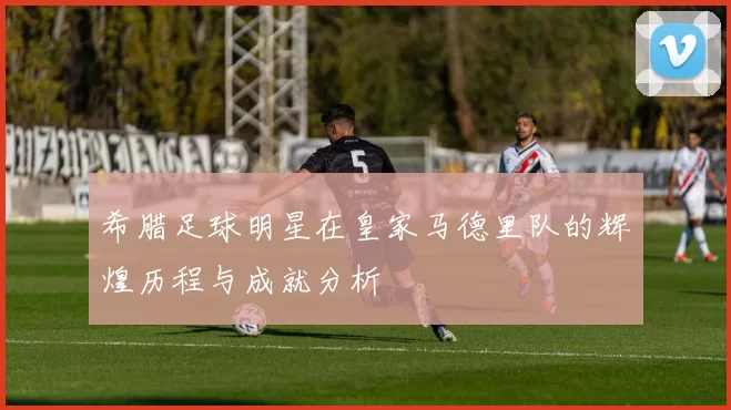 希腊足球明星在皇家马德里队的辉煌历程与成就分析