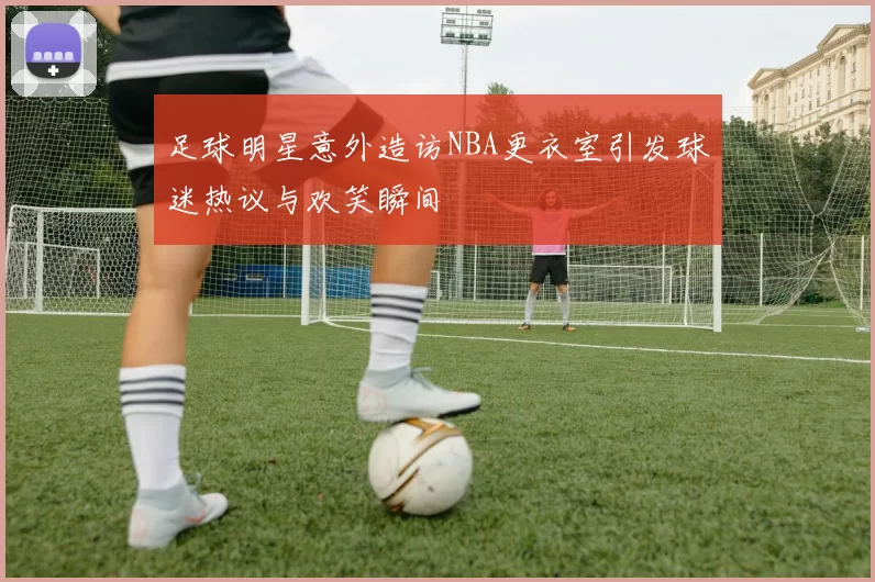 足球明星意外造访NBA更衣室引发球迷热议与欢笑瞬间