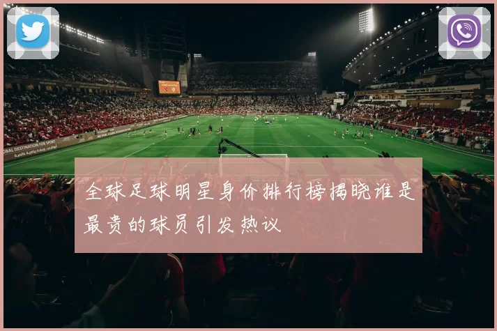 全球足球明星身价排行榜揭晓谁是最贵的球员引发热议
