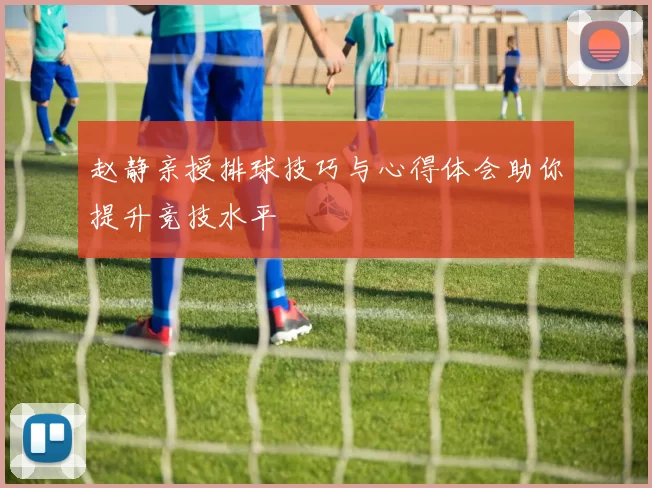 赵静亲授排球技巧与心得体会助你提升竞技水平