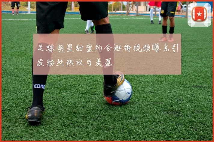 足球明星甜蜜约会逛街视频曝光引发粉丝热议与羡慕