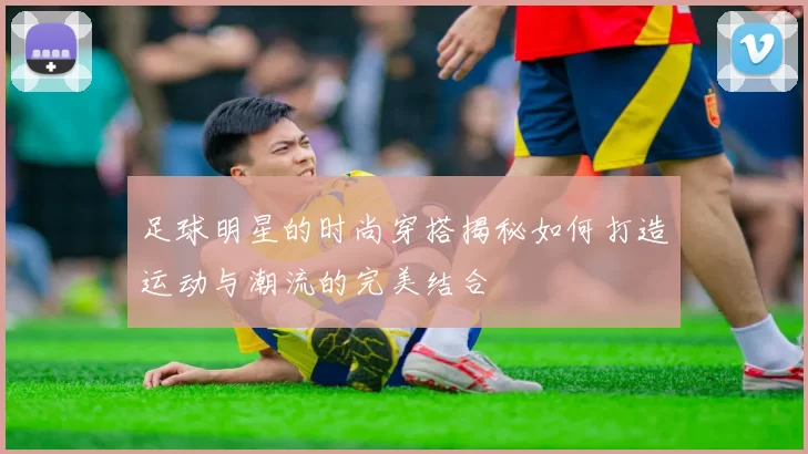 足球明星的时尚穿搭揭秘如何打造运动与潮流的完美结合