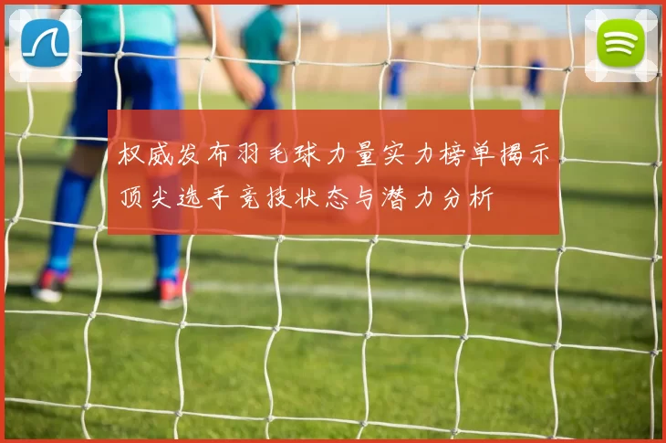 权威发布羽毛球力量实力榜单揭示顶尖选手竞技状态与潜力分析