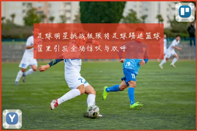 足球明星挑战极限将足球踢进篮球筐里引发全场惊叹与欢呼