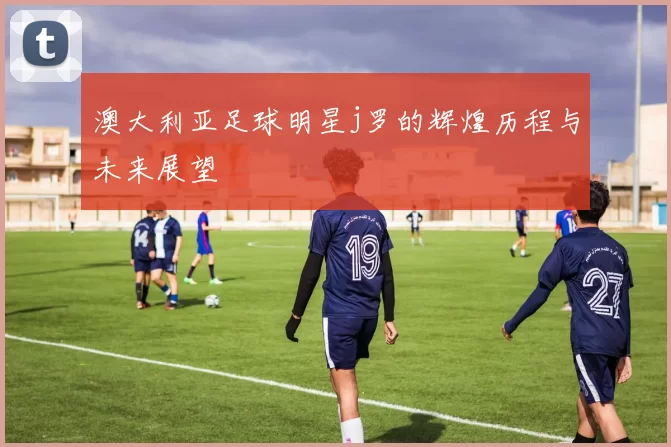 澳大利亚足球明星j罗的辉煌历程与未来展望