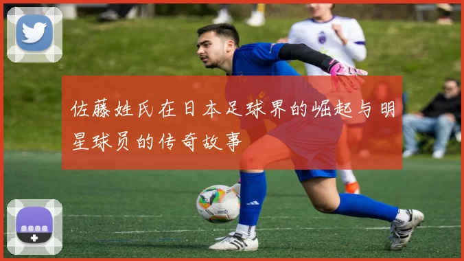 佐藤姓氏在日本足球界的崛起与明星球员的传奇故事