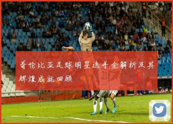 哥伦比亚足球明星选手全解析及其辉煌成就回顾