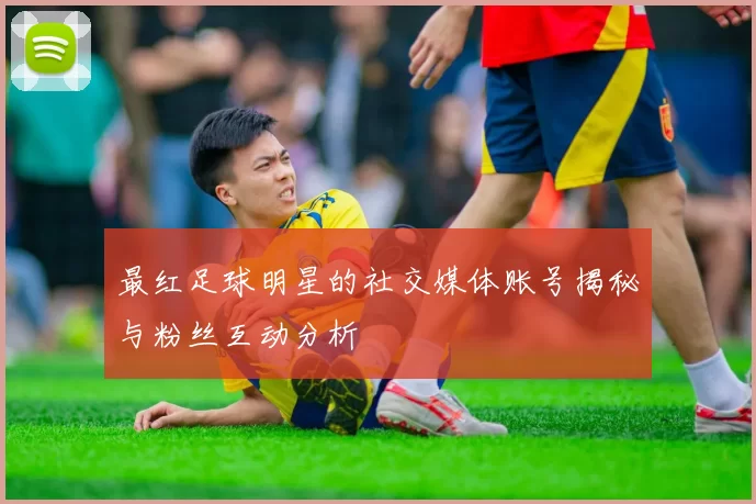 最红足球明星的社交媒体账号揭秘与粉丝互动分析