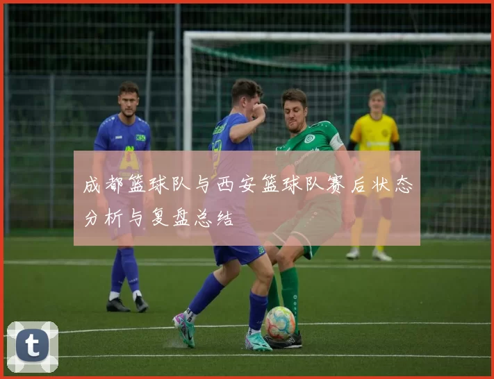 成都篮球队与西安篮球队赛后状态分析与复盘总结