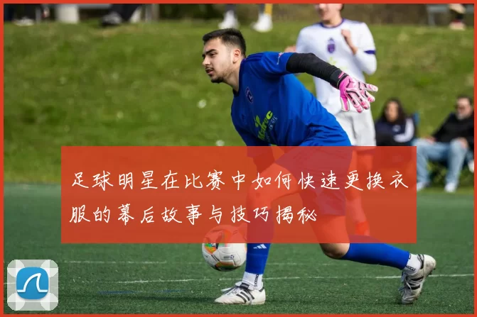 足球明星在比赛中如何快速更换衣服的幕后故事与技巧揭秘