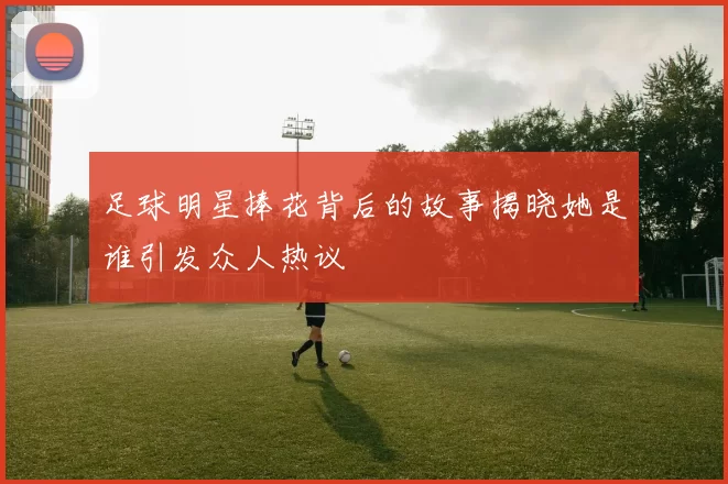 足球明星捧花背后的故事揭晓她是谁引发众人热议