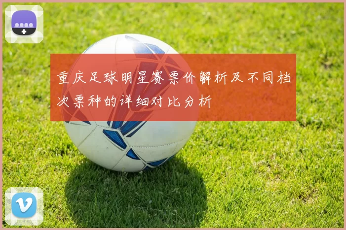 重庆足球明星赛票价解析及不同档次票种的详细对比分析