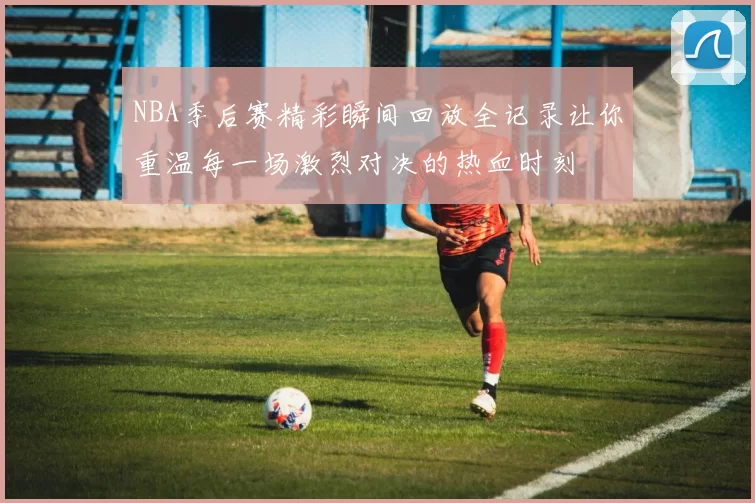 NBA季后赛精彩瞬间回放全记录让你重温每一场激烈对决的热血时刻