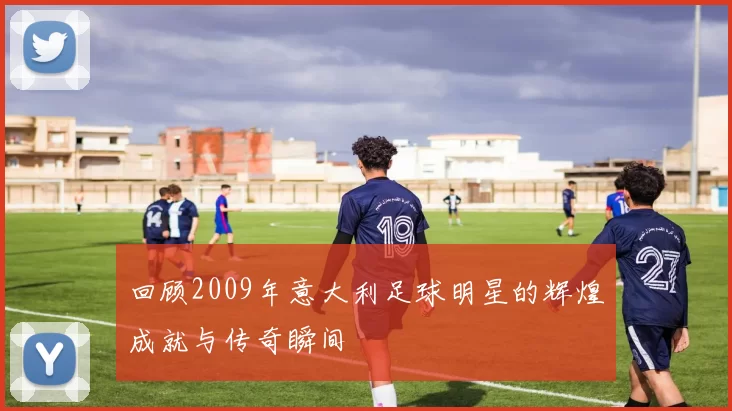 回顾2009年意大利足球明星的辉煌成就与传奇瞬间
