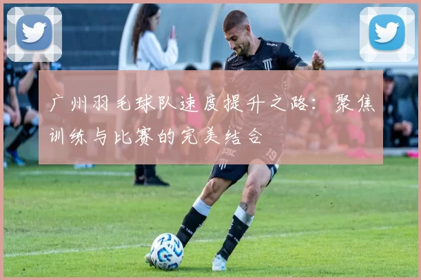 广州羽毛球队速度提升之路：聚焦训练与比赛的完美结合