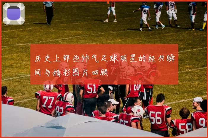 历史上那些帅气足球明星的经典瞬间与精彩图片回顾