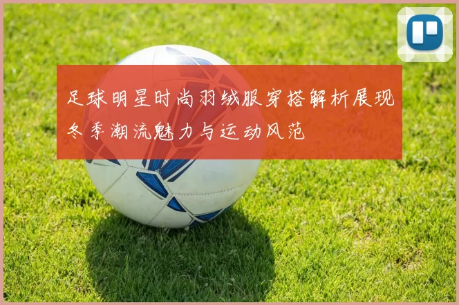 足球明星时尚羽绒服穿搭解析展现冬季潮流魅力与运动风范