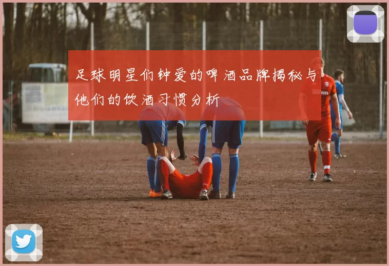 足球明星们钟爱的啤酒品牌揭秘与他们的饮酒习惯分析