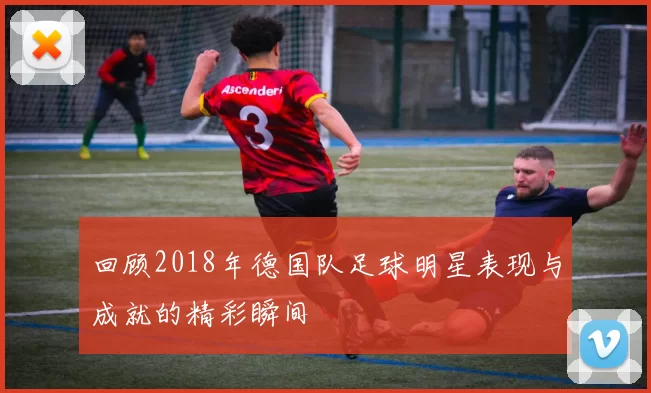 回顾2018年德国队足球明星表现与成就的精彩瞬间