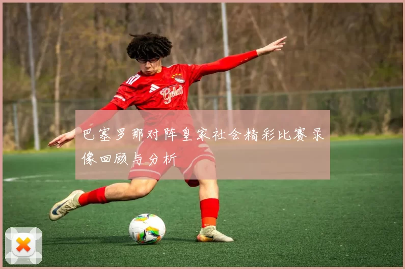 巴塞罗那对阵皇家社会精彩比赛录像回顾与分析