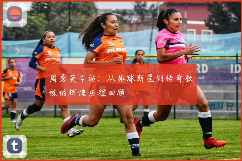 周秀英专访：从排球新星到传奇教练的辉煌历程回顾