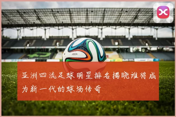 亚洲四流足球明星排名揭晓谁将成为新一代的球场传奇