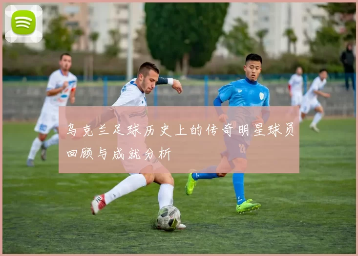 乌克兰足球历史上的传奇明星球员回顾与成就分析