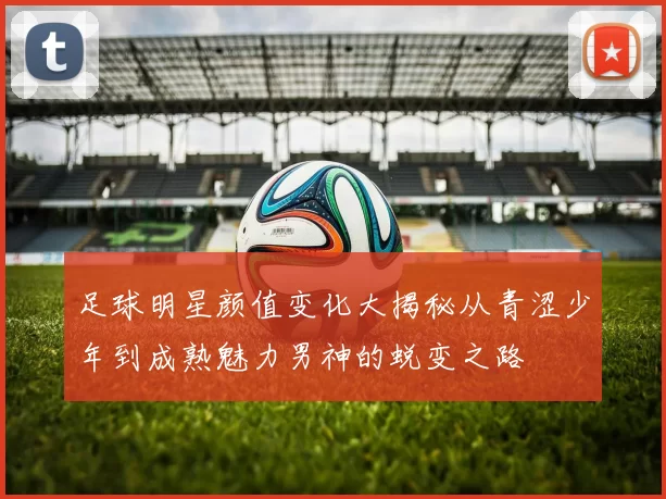 足球明星颜值变化大揭秘从青涩少年到成熟魅力男神的蜕变之路