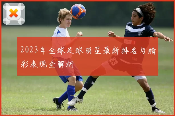 2023年全球足球明星最新排名与精彩表现全解析