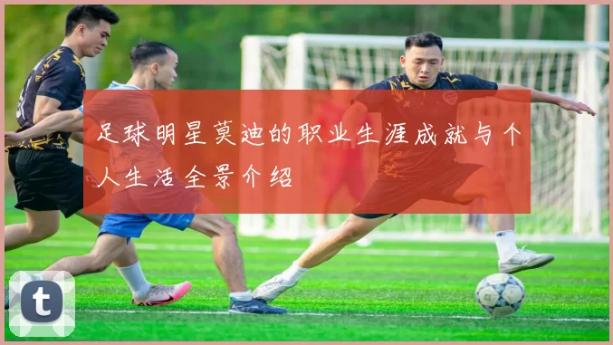 足球明星莫迪的职业生涯成就与个人生活全景介绍