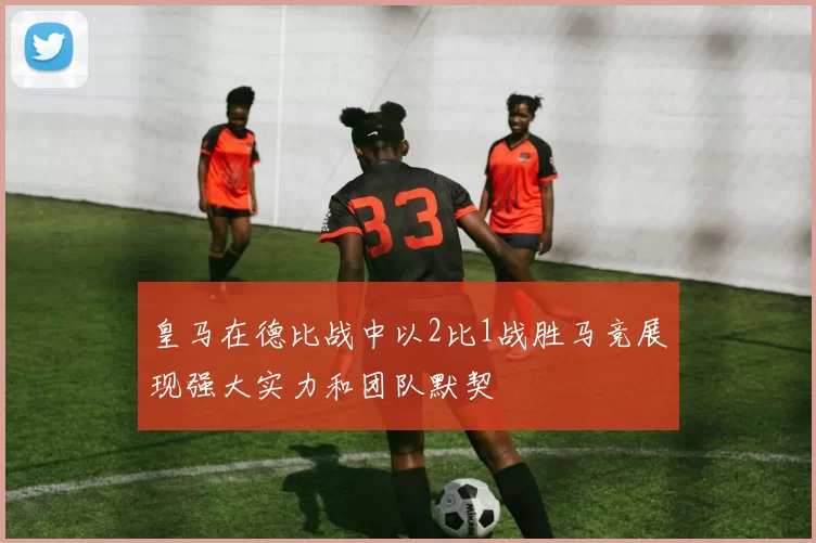 皇马在德比战中以2比1战胜马竞展现强大实力和团队默契