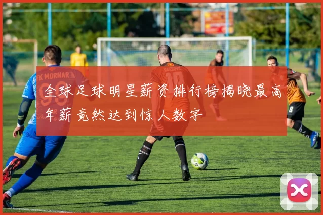 全球足球明星薪资排行榜揭晓最高年薪竟然达到惊人数字