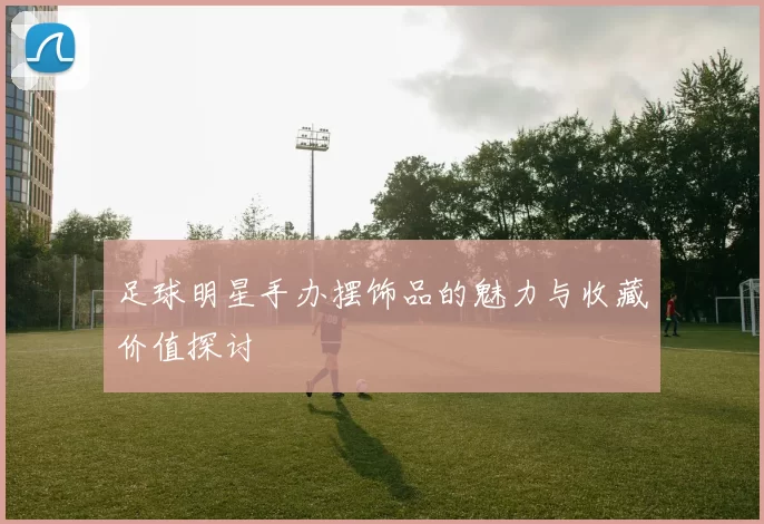 足球明星手办摆饰品的魅力与收藏价值探讨