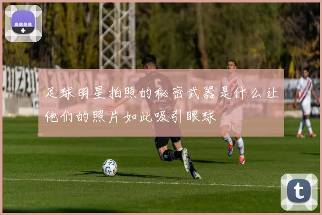 足球明星拍照的秘密武器是什么让他们的照片如此吸引眼球