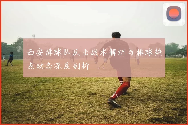 西安排球队反击战术解析与排球热点动态深度剖析