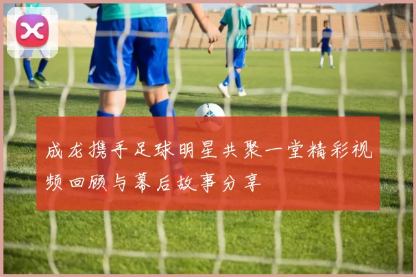 成龙携手足球明星共聚一堂精彩视频回顾与幕后故事分享