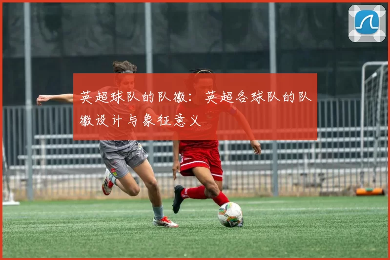 英超球队的队徽：英超各球队的队徽设计与象征意义