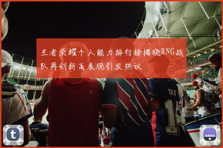 王者荣耀个人能力排行榜揭晓RNG战队再创新高表现引发热议