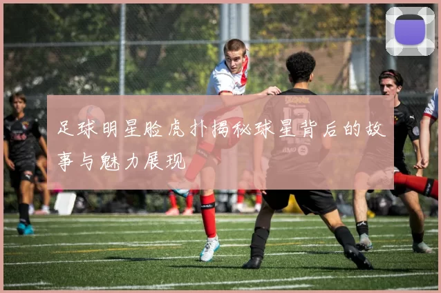 足球明星脸虎扑揭秘球星背后的故事与魅力展现