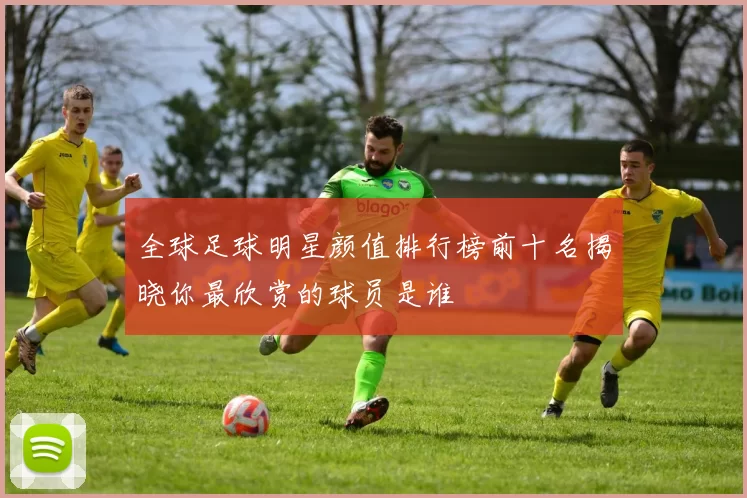 全球足球明星颜值排行榜前十名揭晓你最欣赏的球员是谁
